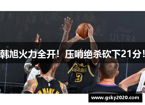 韩旭火力全开！压哨绝杀砍下21分！