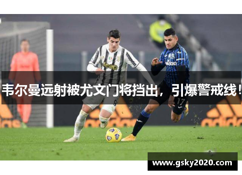韦尔曼远射被尤文门将挡出，引爆警戒线！